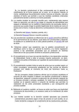 2.- La decisión jurisdiccional al fijar contracautela por lo general es
   modificatoria de la forma postula por el actor, en el extremo referido al
   monto, señalándose frecuentemente montos menores al ofrecido, más ello
   obedece al hecho que también a que las medidas cautelares ordenadas
   judicialmente tienden a disminuir el monto postulado
3.- La medida cautelar se concede inaudita pars, manteniendo esta reserva
    hasta su ejecución; por ello la Ley exige un requisito de admisibilidad que
    asegure al afectado con la medida el resarcimiento de eventuales daños y
    perjuicios que pueda irrogar la posible ilegitimidad de la medida así como el
    exceso de la misma. A esta se denomina contracautela la misma que puede
    ser:
   a) Garantía real (dinero, hipoteca, prenda, etc.)
   b) Garantía Personal (fianza o caución juratoria).
4.- Las providencias cautelares se diferencian de la acción preventiva definitiva
    en la permanencia de sus efectos, pues éstos son provisionales y depende
    la medida en su existencia de un acto judicial posterior, al servicio del cual
    se dicta.

5.- Debemos aclarar que aceptamos que la palabra procedimiento se
   identifique como lo hace en general la doctrina y la misma legislación
   positiva a las actividades procesales que se producen en distintas
   instancias en las que pueden dividirse la actuación jurisdiccional.

6.- El procedimiento es el que nos permite identificar a los desarrollos carentes
    de bilateralidad; frente a ellos el proceso importa sustracción, es decir,
    presencia de partes enfrentadas con igualdad de oportunidades para alegar
    y probar.

7.- El procedimiento cautelar indica la serie de actos que se suceden según un
    orden cronológico, previamente establecido pro las normas de derecho
    procesal civil, desde el momento de inicio del fenómeno hasta su
    finalización

     De los conceptos citados podemos afirmar que el proceso cautelares el
   conjunto de actos dirigidos a obtener una decisión jurisdiccional a efectos
   de garantizar, asegurar o prevenir la ejecución de una decisión respecto de
   un proceso principal o proceso cautelado. En tanto que el procedimiento
   cautelar es el aspecto externo o conjunto de trámites que permiten la
   realización de los actos procesales cautelares y por consiguiente del
   proceso cautelar.

8.- Referente al cuaderno cautelar, se busca es evitar que haya una duplicidad
    innecesaria de documentos y un excesivo costo en la tramitación de estos
    procesos.

9.- Las medida cautelar es la decisión cautelar ejecutada que presenta
     características peculiares según el tipo de proceso al cual cautela, es un
     medio tendiente a asegurar el cumplimiento de las resoluciones judiciales,


                                       59
 