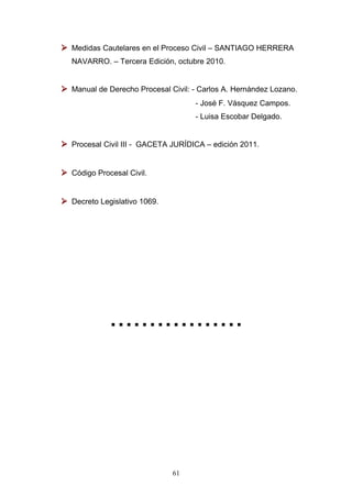  Medidas Cautelares en el Proceso Civil – SANTIAGO HERRERA
  NAVARRO. – Tercera Edición, octubre 2010.


 Manual de Derecho Procesal Civil: - Carlos A. Hernández Lozano.
                                    - José F. Vásquez Campos.
                                    - Luisa Escobar Delgado.


 Procesal Civil III - GACETA JURÍDICA – edición 2011.


 Código Procesal Civil.


 Decreto Legislativo 1069.




             .................




                              61
 
