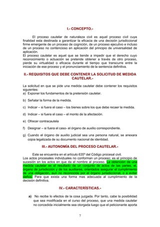I.- CONCEPTO.-

        El proceso cautelar de naturaleza civil es aquel proceso civil cuya
finalidad esta destinada a garantizar la eficacia de una decisión jurisdiccional
firme emergente de un proceso de cognición, de un proceso ejecutivo e incluso
de un proceso no contencioso en aplicación del principio de universalidad de
aplicación.
El proceso cautelar es aquel que se tiende a impedir que el derecho cuyo
reconocimiento o actuación se pretende obtener a través de otro proceso,
pierde su virtualidad o eficacia durante el tiempo que transcurre entre la
iniciación de ese proceso y el pronunciamiento de la sentencia definitiva.

II.- REQUISITOS QUE DEBE CONTENER LA SOLICITUD DE MEDIDA
                         CAUTELAR.-

La solicitud en que se pide una medida cautelar debe contener los requisitos
siguientes:
a) Exponer los fundamentos de la pretensión cautelar.

b) Señalar la forma de la medida.

c) Indicar – si fuera el caso – los bienes sobre los que debe recaer la medida.

d) Indicar – si fuera el caso – el monto de la afectación.

e) Ofrecer contracautela

f) Designar – si fuera el caso- el órgano de auxilio correspondiente.

g) Cuando el órgano de auxilio judicial sea una persona natural, se anexara
   copia legalizada de su documento nacional de identidad.

             III.- AUTONOMÍA DEL PROCESO CAUTELAR.-

       Este se encuentra en el artículo 635º del Código procesal civil.
Los actos procesales individuales no conforman un proceso; es el principio de
sucesión en los actos en que da el nombre al proceso. La obtención de una
medida cautelar es el resultado de un conjunto de actos de las partes, el,
órgano de jurisdicción y de los auxiliares, orientados asegurar el cumplimiento
de una obligación, aun no reconocida por el órgano jurisdiccional, o a evitar
daños. Para que exista una forma mas adecuada al cumplimiento de la
decisión definitiva.

                           IV.- CARACTERÍSTICAS.-

    a) No recibe lo efectos de la cosa juzgada. Por tanto, cabe la posibilidad
       que sea modificada en el curso del proceso, que una medida cautelar
       no concedida inicialmente sea otorgada luego que el peticionante aporta


                                        7
 
