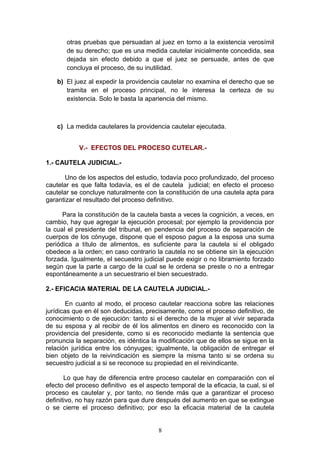 otras pruebas que persuadan al juez en torno a la existencia verosímil
       de su derecho; que es una medida cautelar inicialmente concedida, sea
       dejada sin efecto debido a que el juez se persuade, antes de que
       concluya el proceso, de su inutilidad.

    b) El juez al expedir la providencia cautelar no examina el derecho que se
       tramita en el proceso principal, no le interesa la certeza de su
       existencia. Solo le basta la apariencia del mismo.



    c) La medida cautelares la providencia cautelar ejecutada.


            V.- EFECTOS DEL PROCESO CUTELAR.-

1.- CAUTELA JUDICIAL.-

       Uno de los aspectos del estudio, todavía poco profundizado, del proceso
cautelar es que falta todavía, es el de cautela judicial; en efecto el proceso
cautelar se concluye naturalmente con la constitución de una cautela apta para
garantizar el resultado del proceso definitivo.

      Para la constitución de la cautela basta a veces la cognición, a veces, en
cambio, hay que agregar la ejecución procesal; por ejemplo la providencia por
la cual el presidente del tribunal, en pendencia del proceso de separación de
cuerpos de los cónyuge, dispone que el esposo pague a la esposa una suma
periódica a título de alimentos, es suficiente para la cautela si el obligado
obedece a la orden; en caso contrario la cautela no se obtiene sin la ejecución
forzada. Igualmente, el secuestro judicial puede exigir o no libramiento forzado
según que la parte a cargo de la cual se le ordena se preste o no a entregar
espontáneamente a un secuestrario el bien secuestrado.

2.- EFICACIA MATERIAL DE LA CAUTELA JUDICIAL.-

        En cuanto al modo, el proceso cautelar reacciona sobre las relaciones
jurídicas que en él son deducidas, precisamente, como el proceso definitivo, de
conocimiento o de ejecución: tanto si el derecho de la mujer al vivir separada
de su esposa y al recibir de él los alimentos en dinero es reconocido con la
providencia del presidente, como si es reconocido mediante la sentencia que
pronuncia la separación, es idéntica la modificación que de ellos se sigue en la
relación jurídica entre los cónyuges; igualmente, la obligación de entregar el
bien objeto de la reivindicación es siempre la misma tanto si se ordena su
secuestro judicial a si se reconoce su propiedad en el reivindicante.

       Lo que hay de diferencia entre proceso cautelar en comparación con el
efecto del proceso definitivo es el aspecto temporal de la eficacia, la cual, si el
proceso es cautelar y, por tanto, no tiende más que a garantizar el proceso
definitivo, no hay razón para que dure después del aumento en que se extingue
o se cierre el proceso definitivo; por eso la eficacia material de la cautela


                                        8
 
