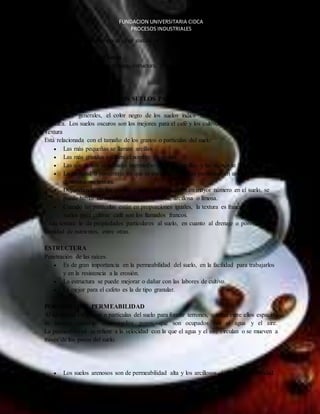 FUNDACION UNIVERSITARIA CIDCA 
PROCESOS INDUSTRIALES 
 El suelo está compuesto por sustancias sólidas (orgánicas e inorgánicas), agua y aire. 
Propiedades físicas del Suelo 
Las principales son: color, textura, estructura, porosidad, permeabilidad, profundidad 
efectiva. 
CARACTERIZTICAS DE LOS SUELOS PARA EL CULTIVO DE CAFÉ 
COLOR 
En términos generales, el color negro de los suelos indica un buen contenido de materia 
orgánica. Los suelos oscuros son los mejores para el café y los cultivos, en general. 
Textura 
Está relacionada con el tamaño de los granos o partículas del suelo: 
 Las más pequeñas se llaman arcillas. 
 Las más grandes reciben el nombre de arenas. 
 Las que tienen un tamaño intermedio entre las arcillas y las arenas se llaman limos. 
 La cantidad o porcentaje en que se encuentran dichas partículas en un suelo, 
EL CAFE 
determina su textura. 
 Dependiendo de los granos o partículas que estén en mayor número en el suelo, se 
puede hablar de suelos con textura arenosa, arcillosa o limosa. 
 Cuando las partículas están en proporciones iguales, la textura es franca. Los mejores 
suelos para cultivar café son los llamados francos. 
Cada textura le da propiedades particulares al suelo, en cuanto al drenaje o porosidad y la 
cantidad de nutrientes, entre otras. 
ESTRUCTURA 
Penetración de las raíces. 
 Es de gran importancia en la permeabilidad del suelo, en la facilidad para trabajarlos 
y en la resistencia a la erosión. 
 La estructura se puede mejorar o dañar con las labores de cultivo. 
 La mejor para el cafeto es la de tipo granular. 
POROSIDAD Y PERMEABILIDAD 
Al agruparse los granos o partículas del suelo para formar terrones, quedan entre ellos espacios 
de tamaño variable denominados poros, que son ocupados por el agua y el aire. 
La permeabilidad se refiere a la velocidad con la que el agua y el aire circulan o se mueven a 
través de los poros del suelo. 
 Los suelos arenosos son de permeabilidad alta y los arcillosos de baja permeabilidad. 
 