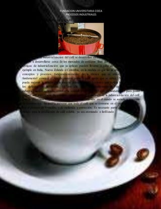 FUNDACION UNIVERSITARIA CIDCA 
PROCESOS INDUSTRIALES 
EL CAFE 
INDUSTRIALIZACION DEL CAFÉ 
Los procesos de industrialización del café se desarrollan en todos los continentes, y en general 
tienden a desarrollarse cerca de los mercados de consumo final del producto. Las diferentes 
técnicas de industrialización que se aplican pueden llevarse a cabo de la misma forma por 
ejemplo en Italia, Nueva Zelanda o Colombia, en la medida en que las se apliquen los mismos 
conceptos y procesos. Independientemente de la técnica que se utilice, siempre será 
fundamental conocer el tipo de materia prima o café verde que se utilice. Ninguna técnica 
puede mejorar la calidad de la materia prima original. Lo único que podría hacer es atenuar 
los defectos de la misma. Es por ello que, independientemente de la técnica de 
industrialización aplicada, conocer la calidad y el origen del café es fundamental para poder 
obtener una experiencia de consumo satisfactoria. En el campo de la industrialización del café 
existen diferentes etapas. Una porción del café consumido en el mundo se somete a procesos 
de desafinación. Se podría aseverar que todo el café que se consume en el mundo ha pasado 
por el proceso de tostación, y de molienda y extracción. Es necesario partir de café tostado y 
molido para la producción de café soluble, ya sea atomizado o liofilizado 
 