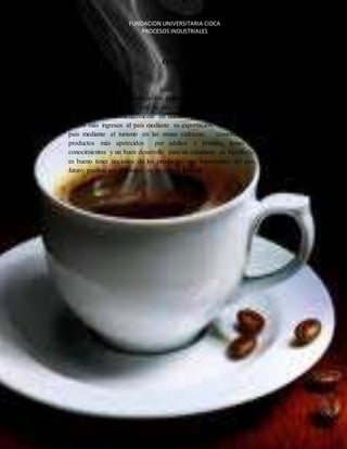 FUNDACION UNIVERSITARIA CIDCA 
PROCESOS INDUSTRIALES 
CONCLUSIÓN 
Como resultado de la investigación realizada acerca del café podemos concluir, que a 
lo largo de la historia el café ha sido una fuente de subsistencia en diferentes partes 
del mundo y fundamentalmente en nuestro país donde es uno de los productos que 
genera más ingresos al país mediante su exportación, también generando ingresos al 
país mediante el turismo en las zonas cafeteras, comvirtiendose en uno de los 
productos más apetecidos por adultos y jóvenes, temas que proporcionan 
conocimientos y un buen desarrollo para un estudiante de ingeniería industrial ya que 
es bueno tener nociones de los productos más importantes del país, para que en un 
futuro pueden ser aplicados en su campo laboral. 
EL CAFE 
