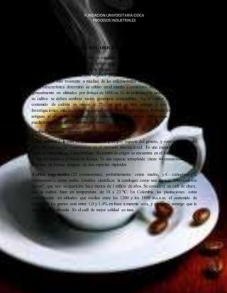 FUNDACION UNIVERSITARIA CIDCA 
PROCESOS INDUSTRIALES 
ESPECIES COMERCIALES Y SU ORIGEN 
Mediante diferentes investigaciones se encuentra que la Coffea canephoraPierre exFroehne 
cuenta con una amplia distribución geográfica, se puede encontrar que el 35 % del café que 
se comercializa en el mundo es de la especie conocida como Robusta, las variedades de esta 
clase por lo general cuenta con órganos pequeños (hojas, frutos, flores y granos) Es en 
consecuencia más resistente a muchas de las enfermedades del café, especialmente a la roya 
y esta característica determinó su cultivo en el mundo a comienzos del siglo pasado. Se cultiva 
generalmente en altitudes por debajo de 1000 m. Es de polinización cruzada, por lo que para 
su cultivo se deben sembrar varios genotipos compatibles. No se cultiva en Colombia. Su 
contenido de cafeína es mayor al 2%; su taza es más amarga y con sabor a cereal. 
Investigaciones más recientes ha podido determinar que la especie Robusta es una de las más 
antiguas al originarse hace más de 5 millones de años; incluso hay quienes consideran que 
puede tener cerca de 25 millones de años. 
También podemos encontrar otros tipos como lo son: 
Cofia arábica L la cual es actualmente la principal especie del género, y constituye más del 
60% del café que se comercializa en el mercado internacional. Es una especie autógama, es 
decir, se autopoliniza o autofertiliza. Su centro de origen se encuentra en el Sudeste de Etiopía, 
el Sur del Sudán y el Norte de Kenya. Es una especie tetraploide (tiene 44 cromosomas), que 
proviene de formas antiguas de dos especies diploides 
Coffea eugenioides (22 cromosomas), probablemente como madre, y C. canephora (22 
cromosomas), como padre. Estudios científicos la catalogan como una especie relativamente 
"joven", que hizo su aparición hace menos de 1 millón de años. Se considera un café de altura, 
que se cultiva bien en temperatura de 18 a 23 0C. En Colombia las plantaciones están 
concentradas en altitudes que oscilan entre los 1200 y los 1800 m.s.n.m. el contenido de 
cafeína de los granos está entre 1,0 y 1,4% en base a materia seca, y es menos amargo que la 
otra especie cultivada. Es el café de mejor calidad en taza. 
EL CAFE 
 