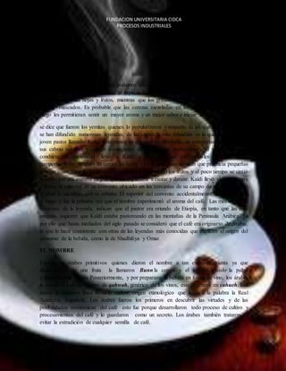FUNDACION UNIVERSITARIA CIDCA 
PROCESOS INDUSTRIALES 
EL CAFE 
CONSUMO DEL CAFÉ 
Atravesé de las diferentes teorías podemos encontrar como la más acertada que el consumo 
del café inicio en ETIOPIA con la especie C. arábica, donde inicialmente se preparaban 
infusiones con las hojas y frutos, mientras que los granos fueron, y aún lo son en parte del 
África, mascados. Es probable que las cerezas mezcladas en las infusiones o arrojadas al 
fuego les permitieran sentir un mayor aroma y un mejor sabor e iniciar su consumo moderno. 
se dice que fueron los yemitas quienes lo popularizaron y respecto de los comienzos de su uso 
se han difundido numerosas leyendas, de las cuales la más difundida es la que cuenta que un 
joven pastor llamado Kaldi. Este pastor un día notó en su rebaño, un comportamiento extraño: 
sus cabras saltaban y corrían contagiadas de una euforia desbordante. Al ver esta extraña 
conducta, la curiosidad llevó a Kaldi a observar que los animales cambiaban su 
comportamiento después de comer las hojas y los frutos de un arbusto que producía pequeñas 
cerezas rojas. Dice la fábula que el pequeño pastor probó los frutos y al poco tiempo se sintió 
poseído por una extraña alegría que los impulsaba a cantar y danzar. Kaldi llevó algunas ramas 
y frutos al superior de un convento ubicado en las cercanías de su campo de pastoreo. Contó 
al abad lo sucedido con su rebaño. El superior del convento accidentalmente echó los frutos 
al fuego y fue la primera vez que el hombre experimentó el aroma del café. Las más recientes 
versiones de la leyenda, indican que el pastor era oriundo de Etiopía, en tanto que las más 
antiguas sugieren que Kaldi estaba pastoreando en las montañas de la Península Arábica. Es 
por ello que hasta mediados del siglo pasado se consideró que el café era originario de Arabia, 
lo que lo hace consistente con otras de las leyendas más conocidas que explican el origen del 
consumo de la bebida, como la de Shadhiliya y Omar. 
EL NOMBRE 
Fueron los árabes primitivos quienes dieron el nombre a tan exaltante planta ya que 
denominarse de una fruta la llamaron Bunn la cereza y el arbusto, Quishr la pulpa 
y Bunchum la bebida Posteriormente, y por prepararse la bebida en forma de vino, los árabes 
le dieron al café el nombre de qahwah, genérico de los vinos, éste degeneró en cahueh. Los 
turcos lo tomaron para llamarlo cahve, origen etimológico que le da a la palabra la Real 
Academia Española. Los árabes fueron los primeros en descubrir las virtudes y de las 
posibilidades económicas del café esto fue porque desarrollaron todo proceso de cultivo y 
procesamientos del café y lo guardaron como un secreto. Los árabes también trataron de 
evitar la extradición de cualquier semilla de café. 
 