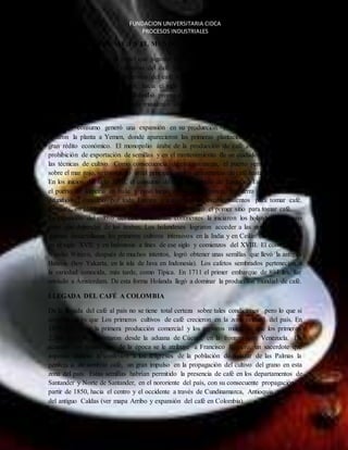 FUNDACION UNIVERSITARIA CIDCA 
PROCESOS INDUSTRIALES 
DISPERCION DEL CAFÉ EN EL MUNDO 
Mediante la religión y el papel que jugaron los pueblos musulmanes, particularmente los 
árabes en la difusión del consumo del café y su cultivo fueron muy importantes. Muchos 
autores consideran que la dispersión del café a Arabia ocurrió entre el siglo VIII y el siglo 
XIII. Fueron los árabes quienes, hacia el siglo XV, primero consumieron regularmente el 
producto. La bebida de café se difundió pronto a La Meca, Medina y Siria, y de allí a Adén y 
al Cairo, abarcando todo el mundo musulmán alrededor de 1510. Alcanzó Turquía por el año 
de 1554. 
El mayor consumo generó una expansión en su producción. En el siglo XIV, los árabes 
llevaron la planta a Yemen, donde aparecieron las primeras plantaciones que generaron un 
gran rédito económico. El monopolio árabe de la producción de café estuvo basado en la 
prohibición de exportación de semillas y en el mantenimiento de un cuidadoso secreto sobre 
las técnicas de cultivo. Como consecuencia de esta estrategia, el puerto yemení de Mocha, 
sobre el mar rojo, se constituyó en el principal centro de comercio de café hasta el siglo XVII. 
En los inicios del siglo XVII, el consumo de café fue llevado de Turquía a Europa. Entró por 
el puerto de Venecia en Italia y pasó luego a Holanda, Francia, Inglaterra y Alemania. Se 
difundió el consumo por toda Europa y surgieron los establecimientos para tomar café. 
Después, en 1689 en Boston, Estados Unidos, se inauguró el primer sitio para tomar café. 
La expansión del cultivo del café en diversos continentes la iniciaron los holandeses para no 
tener que depender de los árabes. Los holandeses lograron acceder a las semillas y fueron 
quienes desarrollaron los primeros cultivos intensivos en la India y en Ceilán (hoy Sri Lanka) 
en el siglo XVII, y en Indonesia a fines de ese siglo y comienzos del XVIII. El comerciante 
Nicolás Witizen, después de muchos intentos, logró obtener unas semillas que llevó la antigua 
Batavia (hoy Yakarta, en la isla de Java en Indonesia). Los cafetos sembrados pertenecían a 
la variedad conocida, más tarde, como Típica. En 1711 el primer embarque de 894 lbs. fue 
enviado a Ámsterdam. De esta forma Holanda llegó a dominar la producción mundial de café. 
EL CAFE 
LLEGADA DEL CAFÉ A COLOMBIA 
De la llegada del café al país no se tiene total certeza sobre tales condiciones pero lo que si 
conocemos es que Los primeros cultivos de café crecieron en la zona oriental del país. En 
1835 tuvo lugar la primera producción comercial y los registros muestran que los primeros 
2.560 sacos se exportaron desde la aduana de Cúcuta, en la frontera con Venezuela. De 
acuerdo con testimonios de la época se le atribuye a Francisco Romero, un sacerdote que 
imponía durante la confesión a los feligreses de la población de Salazar de las Palmas la 
penitencia de sembrar café, un gran impulso en la propagación del cultivo del grano en esta 
zona del país. Estas semillas habrían permitido la presencia de café en los departamentos de 
Santander y Norte de Santander, en el nororiente del país, con su consecuente propagación, a 
partir de 1850, hacia el centro y el occidente a través de Cundinamarca, Antioquia y la zona 
del antiguo Caldas (ver mapa Arribo y expansión del café en Colombia). 
 
