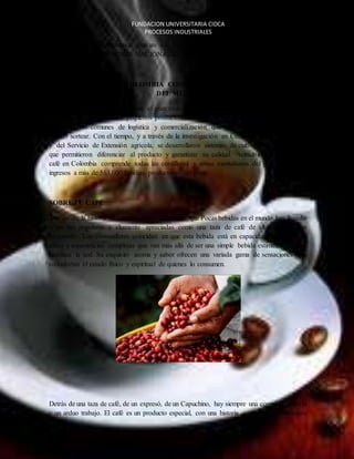 FUNDACION UNIVERSITARIA CIDCA 
PROCESOS INDUSTRIALES 
creció de una forma dinámica, gracias a la visión de política de largo plazo derivada de la 
creación de la FEDERACIÓN NACIONAL DE CAFETEROS (FNC) en 1927. 
CONSOLIDACION DE COLOMBIA COMO SEGUNDO PRODUCTOR DE CAFÉ 
DEL MUNDO 
Fue en 1930 donde el país obtiene el gran título como segundo productor del mundo, donde 
La unión de campesinos y pequeños productores en torno a la Federación les ha permit ido 
afrontar retos comunes de logística y comercialización que individualmente no hubiesen 
podido sortear. Con el tiempo, y a través de la investigación en Cenicafé, fundado en 1938, 
y del Servicio de Extensión agrícola, se desarrollaron sistemas de cultivo y de trazabilidad 
que permitieron diferenciar al producto y garantizar su calidad. Actualmente la tierra del 
café en Colombia comprende todas las cordilleras y zonas montañosas del país, generando 
ingresos a más de 563,000 familias productoras del grano. 
EL CAFE 
SOBRE EL CAFÉ 
Atreves de la historia se conoce y se puede afirmar que Pocas bebidas en el mundo han llegado 
a ser tan populares y altamente apreciadas como una taza de café de alta calidad bien 
preparada. Los conocedores coinciden en que esta bebida está en capacidad de ofrecer un 
sabor y experiencias complejas que van más allá de ser una simple bebida estimulante o que 
satisface la sed. Su exquisito aroma y sabor ofrecen una variada gama de sensaciones que 
reconfortan el estado físico y espiritual de quienes lo consumen. 
Detrás de una taza de café, de un expresó, de un Capuchino, hay siempre una compleja historia 
y un arduo trabajo. El café es un producto especial, con una historia particular, que requiere 
 