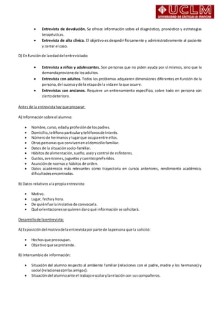  Entrevista de devolución. Se ofrece información sobre el diagnóstico, pronóstico y estrategias
terapéuticas.
 Entrevista de alta clínica. El objetivo es despedir físicamente y administrativamente al paciente
y cerrar el caso.
D) En funciónde laedaddel entrevistado:
 Entrevista a niños y adolescentes. Son personas que no piden ayuda por sí mismos, sino que la
demandaproviene de losadultos.
 Entrevista con adultos. Todos los problemas adquieren dimensiones diferentes en función de la
persona,del sucesoyde la etapade la vidaenla que ocurre.
 Entrevistas con ancianos. Requiere un entrenamiento específico, sobre todo en persona con
ciertodeterioro.
Antesde la entrevistahayque preparar:
A) Informaciónsobre el alumno:
 Nombre,curso, edady profesiónde lospadres.
 Domicilio,teléfonoparticularyteléfonosde interés.
 Númerode hermanosylugarque ocupaentre ellos.
 Otras personasque convivenenel domiciliofamiliar.
 Datos de la situaciónsocio-familiar.
 Hábitosde alimentación,sueño,aseoycontrol de esfínteres.
 Gustos,aversiones,juguetesycuentospreferidos.
 Asunciónde normasy hábitosde orden.
 Datos académicos más relevantes como trayectoria en cursos anteriores, rendimiento académico,
dificultadesencontradas.
B) Datos relativosalapropiaentrevista:
 Motivo.
 Lugar, fechay hora.
 De quiénfue lainiciativade convocarla.
 Qué orientacionesse quierendaroqué informaciónse solicitará.
Desarrollode laentrevista:
A) Exposicióndel motivode laentrevistaporparte de lapersonaque la solicitó:
 Hechosque preocupan.
 Objetivoque se pretende.
B) Intercambiode información:
 Situación del alumno respecto al ambiente familiar (relaciones con el padre, madre y los hermanos) y
social (relacionesconlosamigos).
 Situación del alumnoante el trabajoescolarylarelacióncon suscompañeros.
 