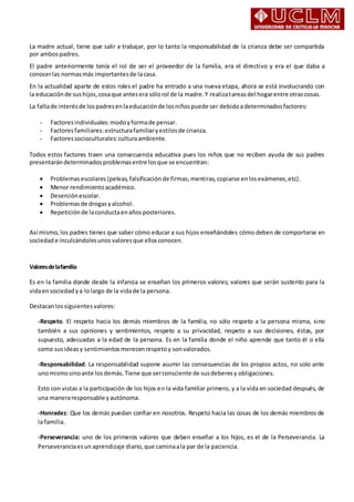 La madre actual, tiene que salir a trabajar, por lo tanto la responsabilidad de la crianza debe ser compartida
por ambospadres.
El padre anteriormente tenía el rol de ser el proveedor de la familia, era el directivo y era el que daba a
conocerlas normasmás importantesde lacasa.
En la actualidad aparte de estos roles el padre ha entrado a una nueva etapa, ahora se está involucrando con
la educaciónde sushijos,cosaque antesera sólorol de la madre.Y realizatareasdel hogarentre otrascosas.
La faltade interésde lospadresenlaeducaciónde losniñospuede ser debidoadeterminadosfactores:
- Factoresindividuales:modoyformade pensar.
- Factoresfamiliares:estructurafamiliaryestilosde crianza.
- Factoressocioculturales:culturaambiente.
Todos estos factores traen una consecuencia educativa pues los niños que no reciben ayuda de sus padres
presentarándeterminadosproblemasentre losque se encuentran:
 Problemasescolares (peleas,falsificación de firmas,mentiras,copiarse enlosexámenes,etc).
 Menor rendimientoacadémico.
 Deserciónescolar.
 Problemasde drogasyalcohol.
 Repeticiónde laconductaenañosposteriores.
Así mismo, los padres tienes que saber cómo educar a sus hijos enseñándoles cómo deben de comportarse en
sociedade inculcándolesunos valoresque ellosconocen.
Valoresdelafamilia
Es en la familia donde desde la infancia se enseñan los primeros valores; valores que serán sustento para la
vidaensociedadya lo largo de la vidade la persona.
Destacanlossiguientes valores:
-Respeto. El respeto hacia los demás miembros de la familia, no sólo respeto a la persona misma, sino
también a sus opiniones y sentimientos, respeto a su privacidad, respeto a sus decisiones, éstas, por
supuesto, adecuadas a la edad de la persona. Es en la familia donde el niño aprende que tanto él o ella
como susideasy sentimientosmerecenrespetoy sonvalorados.
-Responsabilidad: La responsabilidad supone asumir las consecuencias de los propios actos, no solo ante
unomismosinoante losdemás.Tiene que serconsciente de susdeberesy obligaciones.
Esto con vistas a la participación de los hijos en la vida familiar primero, y a la vida en sociedad después, de
una maneraresponsable yautónoma.
-Honradez: Que los demás puedan confiar en nosotros. Respeto hacia las cosas de los demás miembros de
la familia.
-Perseverancia: uno de los primeros valores que deben enseñar a los hijos, es el de la Perseverancia. La
Perseveranciaesun aprendizaje diario,que caminaala par de la paciencia.
 
