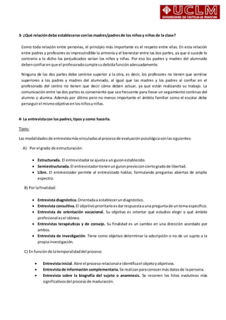 3- ¿Qué relacióndebe establecerse conlas madres/padresde los niñosy niñas de la clase?
Como toda relación entre personas, el principio más importante es el respeto entre ellas. En esta relación
entre padres y profesores es imprescindible la armonía y el bienestar entre las dos partes, ya que si sucede lo
contrario a lo dicho los perjudicados serían los niños y niñas. Por eso los padres y madres del alumnado
debenconfiarenque el profesoradocumplesudebidafunciónadecuadamente.
Ninguna de las dos partes debe sentirse superior a la otra, es decir, los profesores no tienen que sentirse
superiores a los padres y madres del alumnado, al igual que las madres y los padres al confiar en el
profesorado del centro no tienen que decir cómo deben actuar, ya que están realizando su trabajo. La
comunicación entre las dos partes es conveniente que sea frecuente para llevar un seguimiento continuo del
alumno o alumna. Además por último pero no menos importante el ámbito familiar como el escolar debe
perseguirel mismoobjetivoenlosniñosyniñas.
4- La entrevistacon los padres,tipos y como hacerla.
Tipos:
Las modalidadesde entrevistamásvinculadasal procesode evaluaciónpsicológicasonlassiguientes:
A) Por el grado de estructuración:
 Estructurada. El entrevistadorse ajustaa un guionestablecido.
 Semiestructurada.El entrevistadortienenun guionprevioconciertogradode libertad.
 Libre. El entrevistador permite al entrevistado hablar, formulando preguntas abiertas de amplio
espectro.
B) Por lafinalidad:
 Entrevista diagnóstica.Orientadaa establecerundiagnóstico.
 Entrevista consultiva.El objetivoprioritarioesdarrespuestaauna preguntade untema específico.
 Entrevista de orientación vocacional. Su objetivo es orientar qué estudios elegir o qué ámbito
profesional esel idóneo.
 Entrevistas terapéuticas y de consejo. Su finalidad es un cambio en una dirección acordado por
ambos.
 Entrevista de investigación. Tiene como objetivo determinar la adscripción o no de un sujeto a la
propiainvestigación.
C) En funciónde latemporalidaddel proceso:
 Entrevista inicial.Abre el proceso relacional e identificael objetoyobjetivos.
 Entrevista de información complementaria. Se realizanparaconocermás datosde lapersona.
 Entrevista sobre la biografía del sujeto o anamnesis. Se recorren los hitos evolutivos más
significativosdel proceso de maduración.
 