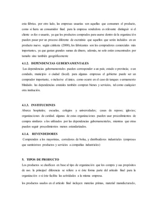 esta fábrica. por otro lado, las empresas usuarias son aquellas que consumen el producto,
como si fuera un consumidor final. para la empresa vendedora es relevante distinguir si el
cliente es feo o usuario, ya que los productos comprados para usarse dentro de la organización
pueden pasar por un proceso diferente de escrutinio que aquellos que serán incluidos en un
producto nuevo. según czinkota (2000), los fabricantes son los compradores comerciales más
importantes, ya que gastan grandes sumas de dinero, además, no solo están concentrados por
tamaño sino también geográficamente
4.1.2. DEPENDENCIAS GUBERNAMENTALES
Las dependencias gubernamentales pueden corresponder a un país; estado o provincia; o un
condado, municipio o ciudad (local). para algunas empresas el gobierno puede ser un
comprador importante, o inclusive el único, como ocurre en el caso de tanques o armamento
blindado. las dependencias estatales también compran bienes y servicios, tal como cualquier
otra institución.
4.1.3. INSTITUCIONES
Abarca hospitales; escuelas, colegios y universidades; casas de reposo; iglesias;
organizaciones de caridad. algunas de estas organizaciones pueden usar procedimientos de
compra similares a los utilizados por las dependencias gubernamentales, mientras que otras
pueden seguir procedimientos menos estandarizados.
4.1.4. REVENDEDORES
Comprenden a los mayoristas, corredores de bolsa, y distribuidores industriales (empresas
que suministran productos y servicios a compañías industriales)
5. TIPOS DE PRODUCTO
Los productos se clasifican en base al tipo de organización que los compra y sus propósitos
de uso. la principal diferencia se refiere a si éste forma parte del artículo final para la
organización o si éste facilita las actividades a la misma empresa.
los productos usados en el artículo final incluyen materias primas, material manufacturado,
 