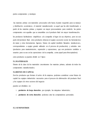 partes componentes y montajes
las materias primas son materiales procesados sólo hasta el punto requerido para su manejo
y distribución económicos; el material manufacturado es aquel que ha sido transformado a
partir de las materias primas y requiere un mayor procesamiento para venderlo; las partes
componentes son aquellas que se ensamblan en el producto final sin mayor transformación.
los productos facilitadores simplifican a la compañía el logro de sus objetivos, pero no son
parte del producto final. estos productos abarcan el equipo accesorio (como las herramientas
de mano y otras herramientas ligeras), bienes de capital (también llamados instalaciones,
correspondientes a equipo grande utilizado en el proceso de producción), y artículos mro
(productos para mantenimiento, reparación y operaciones; que son productos vendidos a
usuarios para su uso en las operaciones de la compañía, como papel para fotocopiadora).
estos productos se pueden dividir en 3 tipos:
5.1.MATERIALES
Dentro de la clase de los materiales encontramos las materias primas, además de todos los
componentes manufacturados.
5.2.BIENES DE CAPITAL
Son los productos que forman el activo de la empresa. podemos considerar como bienes de
capital los equipos industriales necesarios para el proceso de elaboración del producto final
y los equipos de otros sectores del negocio:
pueden ser divididos en:
1. productos de larga duración: por ejemplo, las máquinas industriales;
2. productos de corta duración: podemos citar las computadoras personales.
5.3. SUMINISTROS
 