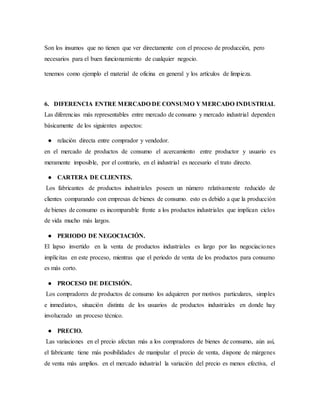 Son los insumos que no tienen que ver directamente con el proceso de producción, pero
necesarios para el buen funcionamiento de cualquier negocio.
tenemos como ejemplo el material de oficina en general y los artículos de limpieza.
6. DIFERENCIA ENTRE MERCADO DE CONSUMO Y MERCADO INDUSTRIAL
Las diferencias más representables entre mercado de consumo y mercado industrial dependen
básicamente de los siguientes aspectos:
● relación directa entre comprador y vendedor.
en el mercado de productos de consumo el acercamiento entre productor y usuario es
meramente imposible, por el contrario, en el industrial es necesario el trato directo.
● CARTERA DE CLIENTES.
Los fabricantes de productos industriales poseen un número relativamente reducido de
clientes comparando con empresas de bienes de consumo. esto es debido a que la producción
de bienes de consumo es incomparable frente a los productos industriales que implican ciclos
de vida mucho más largos.
● PERIODO DE NEGOCIACIÓN.
El lapso invertido en la venta de productos industriales es largo por las negociaciones
implícitas en este proceso, mientras que el periodo de venta de los productos para consumo
es más corto.
● PROCESO DE DECISIÓN.
Los compradores de productos de consumo los adquieren por motivos particulares, simples
e inmediatos, situación distinta de los usuarios de productos industriales en donde hay
involucrado un proceso técnico.
● PRECIO.
Las variaciones en el precio afectan más a los compradores de bienes de consumo, aún así,
el fabricante tiene más posibilidades de manipular el precio de venta, dispone de márgenes
de venta más amplios. en el mercado industrial la variación del precio es menos efectiva, el
 