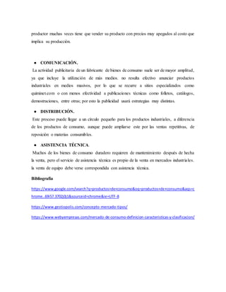 productor muchas veces tiene que vender su producto con precios muy apegados al costo que
implica su producción.
● COMUNICACIÓN.
La actividad publicitaria de un fabricante de bienes de consumo suele ser de mayor amplitud,
ya que incluye la utilización de más medios. no resulta efectivo anunciar productos
industriales en medios masivos, por lo que se recurre a sitios especializados como
quiminet.com o con menos efectividad a publicaciones técnicas como folletos, catálogos,
demostraciones, entre otras; por esto la publicidad usará estrategias muy distintas.
● DISTRIBUCIÓN.
Este proceso puede llegar a un círculo pequeño para los productos industriales, a diferencia
de los productos de consumo, aunque puede ampliarse este por las ventas repetitivas, de
reposición o materias consumibles.
● ASISTENCIA TÉCNICA.
Muchos de los bienes de consumo duradero requieren de mantenimiento después de hecha
la venta, pero el servicio de asistencia técnica es propio de la venta en mercados industriales.
la venta de equipo debe verse correspondida con asistencia técnica.
Bibliografía
https://www.google.com/search?q=productos+de+consumo&oq=productos+de+consumo&aqs=c
hrome..69i57.3702j0j1&sourceid=chrome&ie=UTF-8
https://www.gestiopolis.com/concepto-mercado-tipos/
https://www.webyempresas.com/mercado-de-consumo-definicion-caracteristicas-y-clasificacion/
 