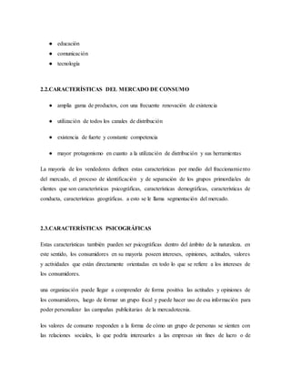 ● educación
● comunicación
● tecnología
2.2.CARACTERÍSTICAS DEL MERCADO DE CONSUMO
● amplia gama de productos, con una frecuente renovación de existencia
● utilización de todos los canales de distribución
● existencia de fuerte y constante competencia
● mayor protagonismo en cuanto a la utilización de distribución y sus herramientas
La mayoría de los vendedores definen estas características por medio del fraccionamiento
del mercado, el proceso de identificación y de separación de los grupos primordiales de
clientes que son características psicográficas, características demográficas, características de
conducta, características geográficas. a esto se le llama segmentación del mercado.
2.3.CARACTERÍSTICAS PSICOGRÁFICAS
Estas características también pueden ser psicográficas dentro del ámbito de la naturaleza. en
este sentido, los consumidores en su mayoría poseen intereses, opiniones, actitudes, valores
y actividades que están directamente orientadas en todo lo que se refiere a los intereses de
los consumidores.
una organización puede llegar a comprender de forma positiva las actitudes y opiniones de
los consumidores, luego de formar un grupo focal y puede hacer uso de esa información para
poder personalizar las campañas publicitarias de la mercadotecnia.
los valores de consumo responden a la forma de cómo un grupo de personas se sienten con
las relaciones sociales, lo que podría interesarles a las empresas sin fines de lucro o de
 