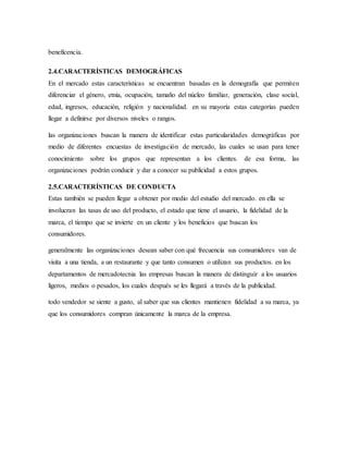 beneficencia.
2.4.CARACTERÍSTICAS DEMOGRÁFICAS
En el mercado estas características se encuentran basadas en la demografía que permiten
diferenciar el género, etnia, ocupación, tamaño del núcleo familiar, generación, clase social,
edad, ingresos, educación, religión y nacionalidad. en su mayoría estas categorías pueden
llegar a definirse por diversos niveles o rangos.
las organizaciones buscan la manera de identificar estas particularidades demográficas por
medio de diferentes encuestas de investigación de mercado, las cuales se usan para tener
conocimiento sobre los grupos que representan a los clientes. de esa forma, las
organizaciones podrán conducir y dar a conocer su publicidad a estos grupos.
2.5.CARACTERÍSTICAS DE CONDUCTA
Estas también se pueden llegar a obtener por medio del estudio del mercado. en ella se
involucran las tasas de uso del producto, el estado que tiene el usuario, la fidelidad de la
marca, el tiempo que se invierte en un cliente y los beneficios que buscan los
consumidores.
generalmente las organizaciones desean saber con qué frecuencia sus consumidores van de
visita a una tienda, a un restaurante y que tanto consumen o utilizan sus productos. en los
departamentos de mercadotecnia las empresas buscan la manera de distinguir a los usuarios
ligeros, medios o pesados, los cuales después se les llegará a través de la publicidad.
todo vendedor se siente a gusto, al saber que sus clientes mantienen fidelidad a su marca, ya
que los consumidores compran únicamente la marca de la empresa.
 
