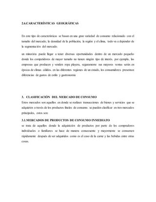 2.6.CARACTERÍSTICAS GEOGRÁFICAS
En este tipo de características se basan en una gran variedad de consumo relacionado con el
tamaño del mercado, la densidad de la población, la región y el clima, todo va a depender de
la segmentación del mercado.
un minorista puede llegar a tener diversas oportunidades dentro de un mercado pequeño
donde los competidores de mayor tamaño no tienen ningún tipo de interés. por ejemplo, las
empresas que producen y venden ropa playera, seguramente sus mayores ventas serán en
épocas de climas cálidos. en las diferentes regiones de un estado, los consumidores presentan
diferencias de gustos de estilo y gastronomía
3. CLASIFICACIÓN DEL MERCADO DE CONSUMO
Estos mercados son aquellos en donde se realizan transacciones de bienes y servicios que se
adquieren a través de los productos finales de consumo. se pueden clasificar en tres mercados
principales, estos son:
3.1.MERCADOS DE PRODUCTOS DE CONSUMO INMEDIATO
se trata de aquellos donde la adquisición de productos por parte de los compradores
individuales o familiares se hace de manera consecuente y mayormente se consumen
rápidamente después de ser adquiridos como es el caso de la carne y las bebidas entre otras
cosas.
 