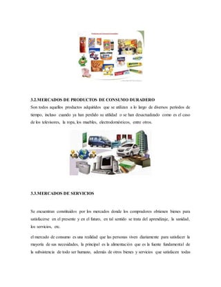 3.2.MERCADOS DE PRODUCTOS DE CONSUMO DURADERO
Son todos aquellos productos adquiridos que se utilizan a lo largo de diversos períodos de
tiempo, incluso cuando ya han perdido su utilidad o se han desactualizado como es el caso
de los televisores, la ropa, los muebles, electrodomésticos, entre otros.
3.3.MERCADOS DE SERVICIOS
Se encuentran constituidos por los mercados donde los compradores obtienen bienes para
satisfacerse en el presente y en el futuro, en tal sentido se trata del aprendizaje, la sanidad,
los servicios, etc.
el mercado de consumo es una realidad que las personas viven diariamente para satisfacer la
mayoría de sus necesidades, la principal es la alimentación que es la fuente fundamental de
la subsistencia de todo ser humano, además de otros bienes y servicios que satisfacen todas
 