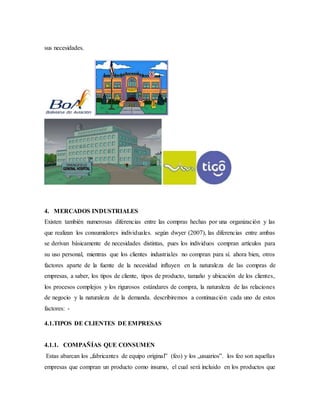 sus necesidades.
4. MERCADOS INDUSTRIALES
Existen también numerosas diferencias entre las compras hechas por una organización y las
que realizan los consumidores individuales. según dwyer (2007), las diferencias entre ambas
se derivan básicamente de necesidades distintas, pues los individuos compran artículos para
su uso personal, mientras que los clientes industriales no compran para sí. ahora bien, otros
factores aparte de la fuente de la necesidad influyen en la naturaleza de las compras de
empresas, a saber, los tipos de cliente, tipos de producto, tamaño y ubicación de los clientes,
los procesos complejos y los rigurosos estándares de compra, la naturaleza de las relaciones
de negocio y la naturaleza de la demanda. describiremos a continuación cada uno de estos
factores: -
4.1.TIPOS DE CLIENTES DE EMPRESAS
4.1.1. COMPAÑÍAS QUE CONSUMEN
Estas abarcan los „fabricantes de equipo original‟ (feo) y los „usuarios‟. los feo son aquellas
empresas que compran un producto como insumo, el cual será incluido en los productos que
 