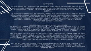 SU UTILIDAD
LO QUE POSIBILITA LA PROYECCIÓN ORTOGONAL ES EL DIBUJO DE UN MISMO OBJETO, QUE SE
ENCUENTRA EN EL ESPACIO, EN PLANOS DIFERENTES. DE ESTE MODO, EL RESULTADO ES LA
POSIBILIDAD DE CONTAR CON DOS O MÁS PUNTOS DE VISTA DISTINTOS DEL OBJETO EN
CUESTIÓN.
LA PROYECCIÓN ORTOGONAL ES UNA HERRAMIENTA MUY UTILIZADA EN EL CAMPO DEL DIBUJO
TÉCNICO PARA LOGRAR LA REPRESENTACIÓN GRÁFICA DE UN OBJETO. EXISTEN TRES GRANDES
PLANOS DE PROYECCIÓN: DE PERFIL, VERTICAL Y HORIZONTAL. LA INTERSECCIÓN DE ESTOS
PLANOS SE PRODUCE EN ÁNGULOS DE NOVENTA GRADOS (ES DECIR, ÁNGULOS RECTOS),
FORMANDO DIVERSOS CUADRANTES. TODOS LOS OBJETOS, POR LO TANTO, SE PUEDEN
PROYECTAR EN ESTOS CUADRANTES.
PROYECCIÓN ORTOGONAL Y VISTAS PRINCIPALES
ES IMPORTANTE SABER QUE ESTÁ EN RELACIÓN CON EL TÉRMINO VISTAS PRINCIPALES. Y ES QUE
ESTAS VIENEN A SER LAS PROYECCIONES ORTOGONALES QUE SE LLEVAN A CABO DE UN OBJETO
SOBRE LO QUE SON SEIS PLANOS QUE SE PRESENTAN EN FORMA DE CUBO. EN CONCRETO, LAS
VISTAS PRINCIPALES DE UNA COSA SON EL ALZADO, LA PLANTA Y EL PERFIL.
HAY QUE TENER EN CUENTA QUE SI LAS PROYECCIONES ORTOGONALES COBRAN GRAN VALOR ES,
ENTRE OTRAS COSAS, PORQUE LAS MISMAS PERMITEN DESCUBRIR, EN CADA UNA DE LAS VISTAS
QUE SE LLEVAN A CABO, UNAS PROPIEDADES O CARACTERÍSTICAS DEL OBJETO QUE NO SE
PUEDEN PERCIBIR EN OTRA. ASÍ, POR EJEMPLO, EN UNA SE PUEDEN CONOCER LA ANCHURA Y LA
LONGITUD Y EN OTRA, POR EJEMPLO, LO QUE ES LA PROFUNDIDAD.
LAS PROYECCIONES ORTOGONALES SON INDISPENSABLES EN LA INDUSTRIA, DEBIDO A QUE SE
NECESITAN CONOCER TODAS LAS PERSPECTIVAS DE UN OBJETO ANTES DE INICIAR SU
FABRICACIÓN. ESTAS PROYECCIONES SURGIERON EN EL SIGLO XVIII Y FUERON IMPULSADAS POR
GASPARD MONGE.
 