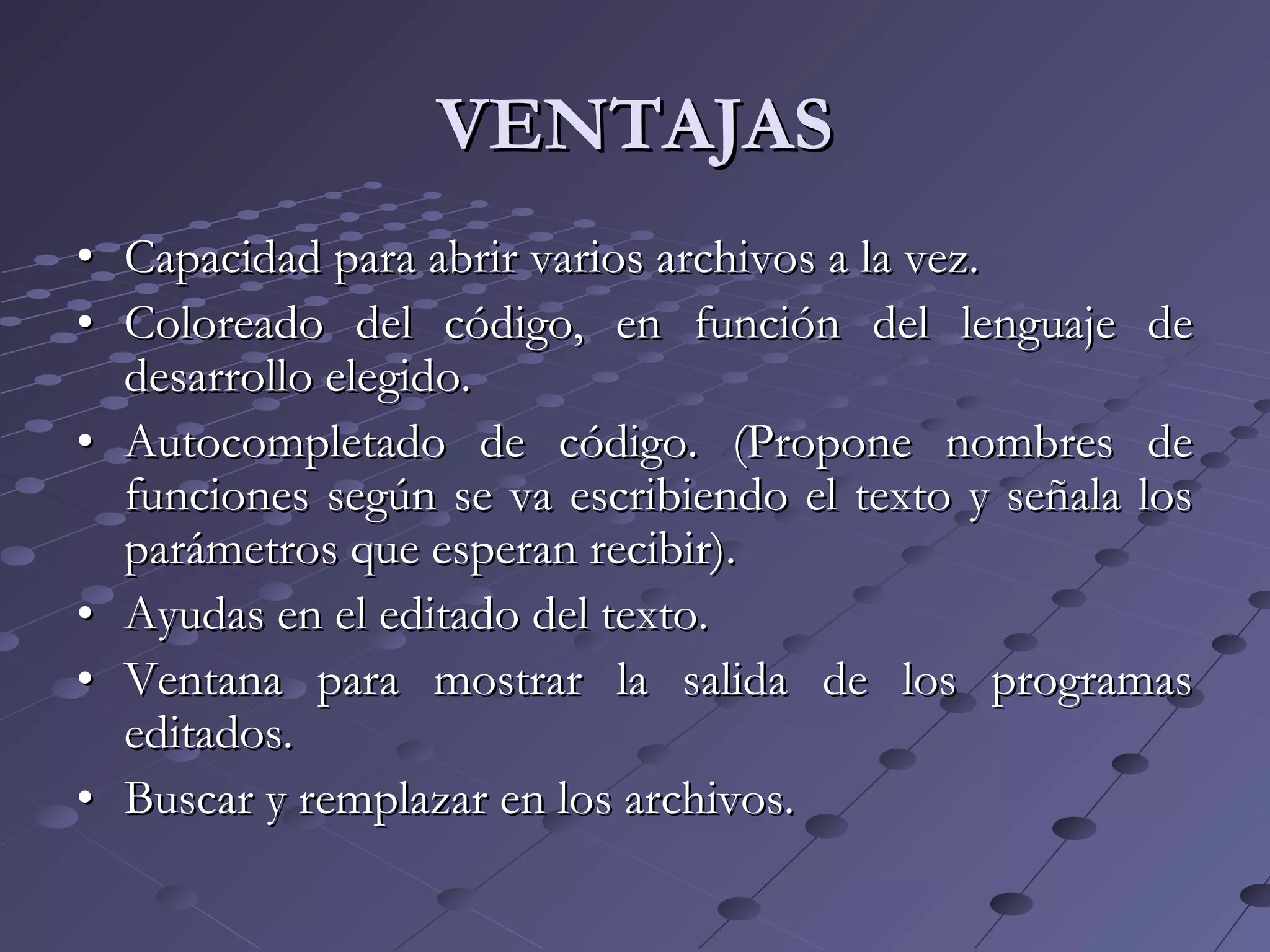 VENTAJASVENTAJAS
•• Capacidad para abrir varios archivos a la vez.Capacidad para abrir varios archivos a la vez.
•• Coloreado del código, en función del lenguaje deColoreado del código, en función del lenguaje de
desarrollo elegido.desarrollo elegido.
•• Autocompletado de código. (Propone nombres deAutocompletado de código. (Propone nombres de
funciones según se va escribiendo el texto y señala losfunciones según se va escribiendo el texto y señala los
parámetros que esperan recibir).parámetros que esperan recibir).
•• Ayudas en el editado del texto.Ayudas en el editado del texto.
•• Ventana para mostrar la salida de los programasVentana para mostrar la salida de los programas
editados.editados.
•• Buscar y remplazar en los archivos.Buscar y remplazar en los archivos.
 