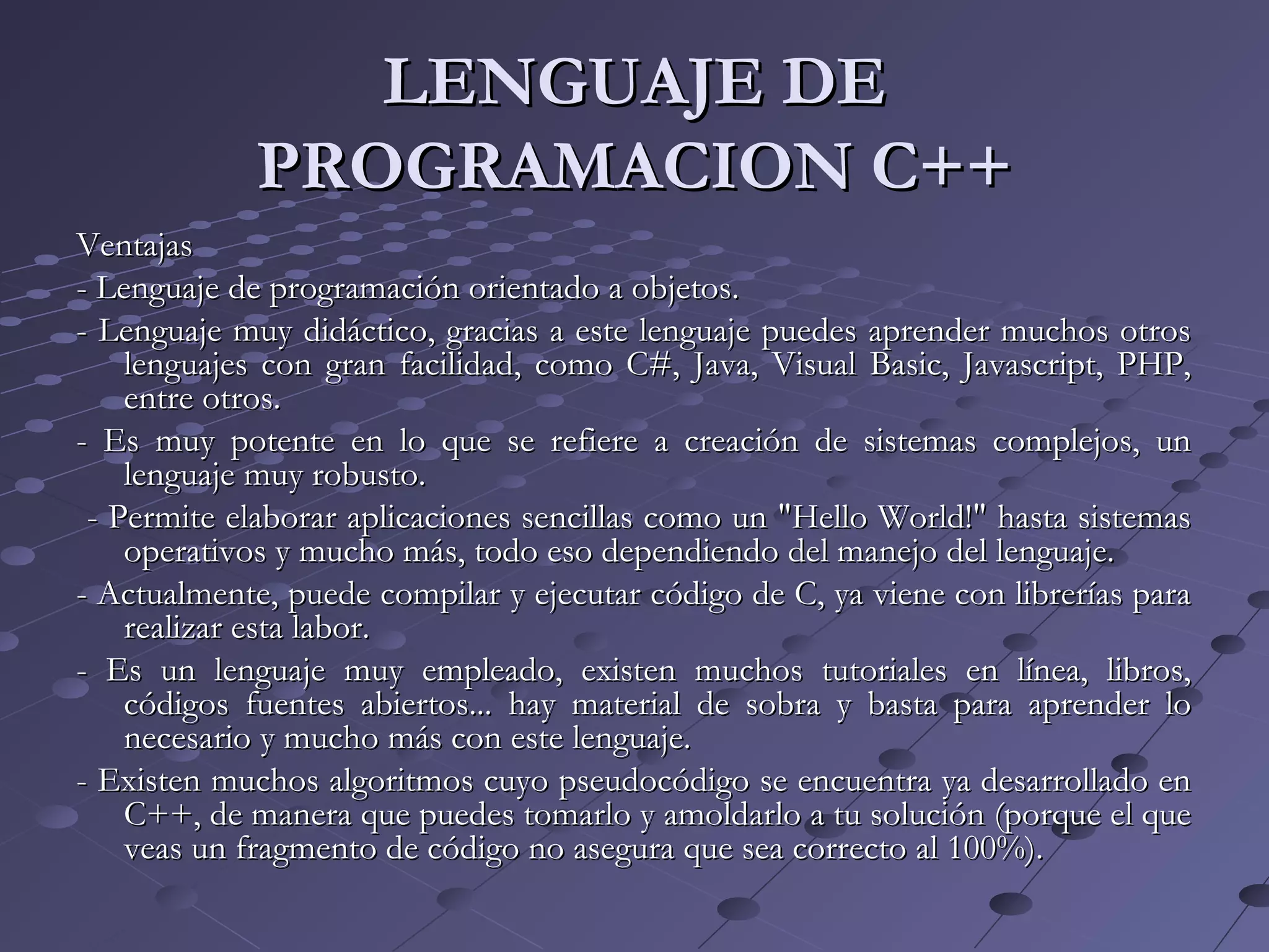 LENGUAJE DELENGUAJE DE
PROGRAMACION C++PROGRAMACION C++
VentajasVentajas
- Lenguaje de programación orientado a objetos.- Lenguaje de programación orientado a objetos.
- Lenguaje muy didáctico, gracias a este lenguaje puedes aprender muchos otros- Lenguaje muy didáctico, gracias a este lenguaje puedes aprender muchos otros
lenguajes con gran facilidad, como C#, Java, Visual Basic, Javascript, PHP,lenguajes con gran facilidad, como C#, Java, Visual Basic, Javascript, PHP,
entre otros.entre otros.
- Es muy potente en lo que se refiere a creación de sistemas complejos, un- Es muy potente en lo que se refiere a creación de sistemas complejos, un
lenguaje muy robusto.lenguaje muy robusto.
- Permite elaborar aplicaciones sencillas como un "Hello World!" hasta sistemas- Permite elaborar aplicaciones sencillas como un "Hello World!" hasta sistemas
operativos y mucho más, todo eso dependiendo del manejo del lenguaje.operativos y mucho más, todo eso dependiendo del manejo del lenguaje.
- Actualmente, puede compilar y ejecutar código de C, ya viene con librerías para- Actualmente, puede compilar y ejecutar código de C, ya viene con librerías para
realizar esta labor.realizar esta labor.
- Es un lenguaje muy empleado, existen muchos tutoriales en línea, libros,- Es un lenguaje muy empleado, existen muchos tutoriales en línea, libros,
códigos fuentes abiertos... hay material de sobra y basta para aprender locódigos fuentes abiertos... hay material de sobra y basta para aprender lo
necesario y mucho más con este lenguaje.necesario y mucho más con este lenguaje.
- Existen muchos algoritmos cuyo pseudocódigo se encuentra ya desarrollado en- Existen muchos algoritmos cuyo pseudocódigo se encuentra ya desarrollado en
C++, de manera que puedes tomarlo y amoldarlo a tu solución (porque el queC++, de manera que puedes tomarlo y amoldarlo a tu solución (porque el que
veas un fragmento de código no asegura que sea correcto al 100%).veas un fragmento de código no asegura que sea correcto al 100%).
 