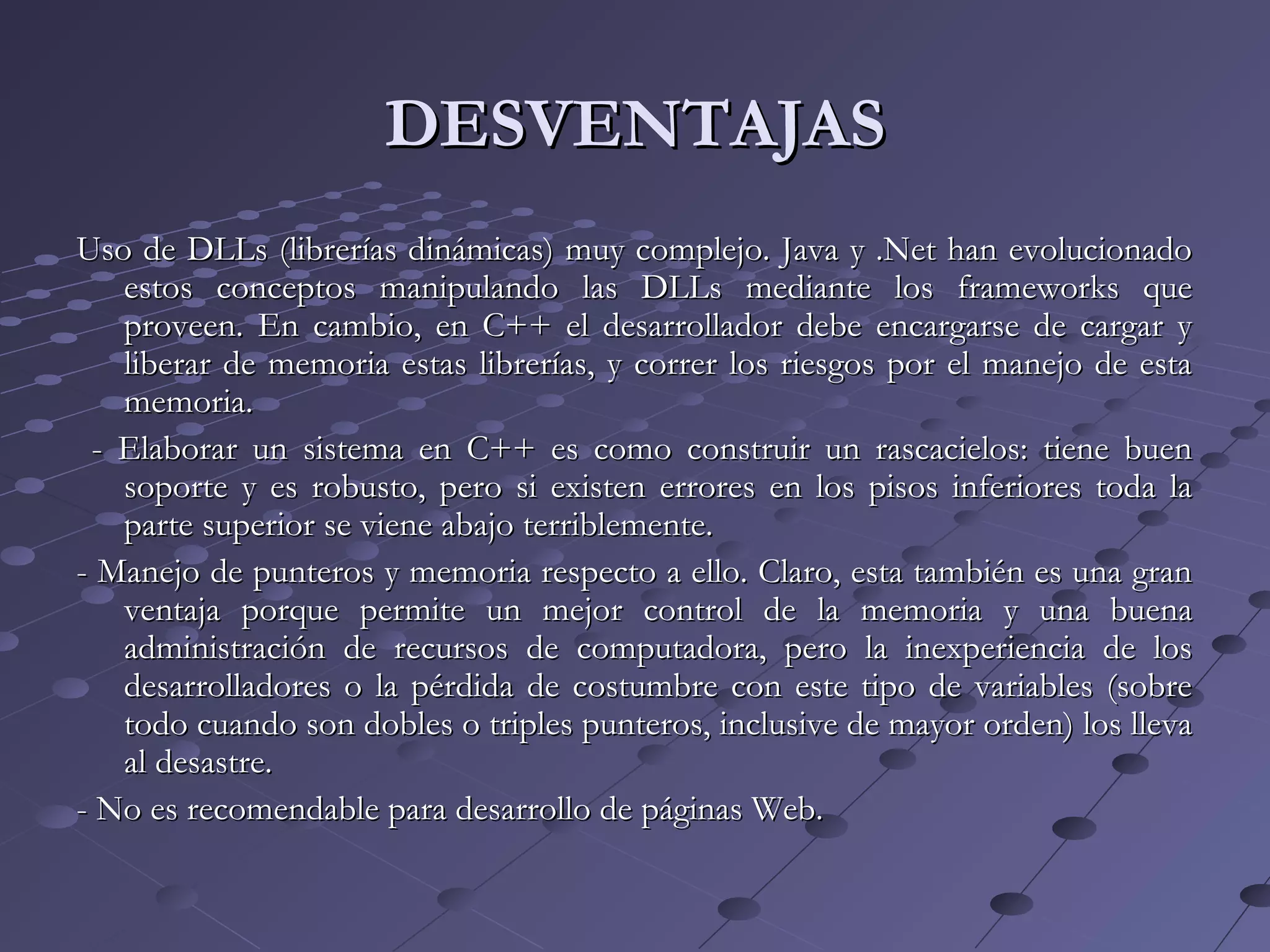 DESVENTAJASDESVENTAJAS
Uso de DLLs (librerías dinámicas) muy complejo. Java y .Net han evolucionadoUso de DLLs (librerías dinámicas) muy complejo. Java y .Net han evolucionado
estos conceptos manipulando las DLLs mediante los frameworks queestos conceptos manipulando las DLLs mediante los frameworks que
proveen. En cambio, en C++ el desarrollador debe encargarse de cargar yproveen. En cambio, en C++ el desarrollador debe encargarse de cargar y
liberar de memoria estas librerías, y correr los riesgos por el manejo de estaliberar de memoria estas librerías, y correr los riesgos por el manejo de esta
memoria.memoria.
- Elaborar un sistema en C++ es como construir un rascacielos: tiene buen- Elaborar un sistema en C++ es como construir un rascacielos: tiene buen
soporte y es robusto, pero si existen errores en los pisos inferiores toda lasoporte y es robusto, pero si existen errores en los pisos inferiores toda la
parte superior se viene abajo terriblemente.parte superior se viene abajo terriblemente.
- Manejo de punteros y memoria respecto a ello. Claro, esta también es una gran- Manejo de punteros y memoria respecto a ello. Claro, esta también es una gran
ventaja porque permite un mejor control de la memoria y una buenaventaja porque permite un mejor control de la memoria y una buena
administración de recursos de computadora, pero la inexperiencia de losadministración de recursos de computadora, pero la inexperiencia de los
desarrolladores o la pérdida de costumbre con este tipo de variables (sobredesarrolladores o la pérdida de costumbre con este tipo de variables (sobre
todo cuando son dobles o triples punteros, inclusive de mayor orden) los llevatodo cuando son dobles o triples punteros, inclusive de mayor orden) los lleva
al desastre.al desastre.
- No es recomendable para desarrollo de páginas Web.- No es recomendable para desarrollo de páginas Web.
 