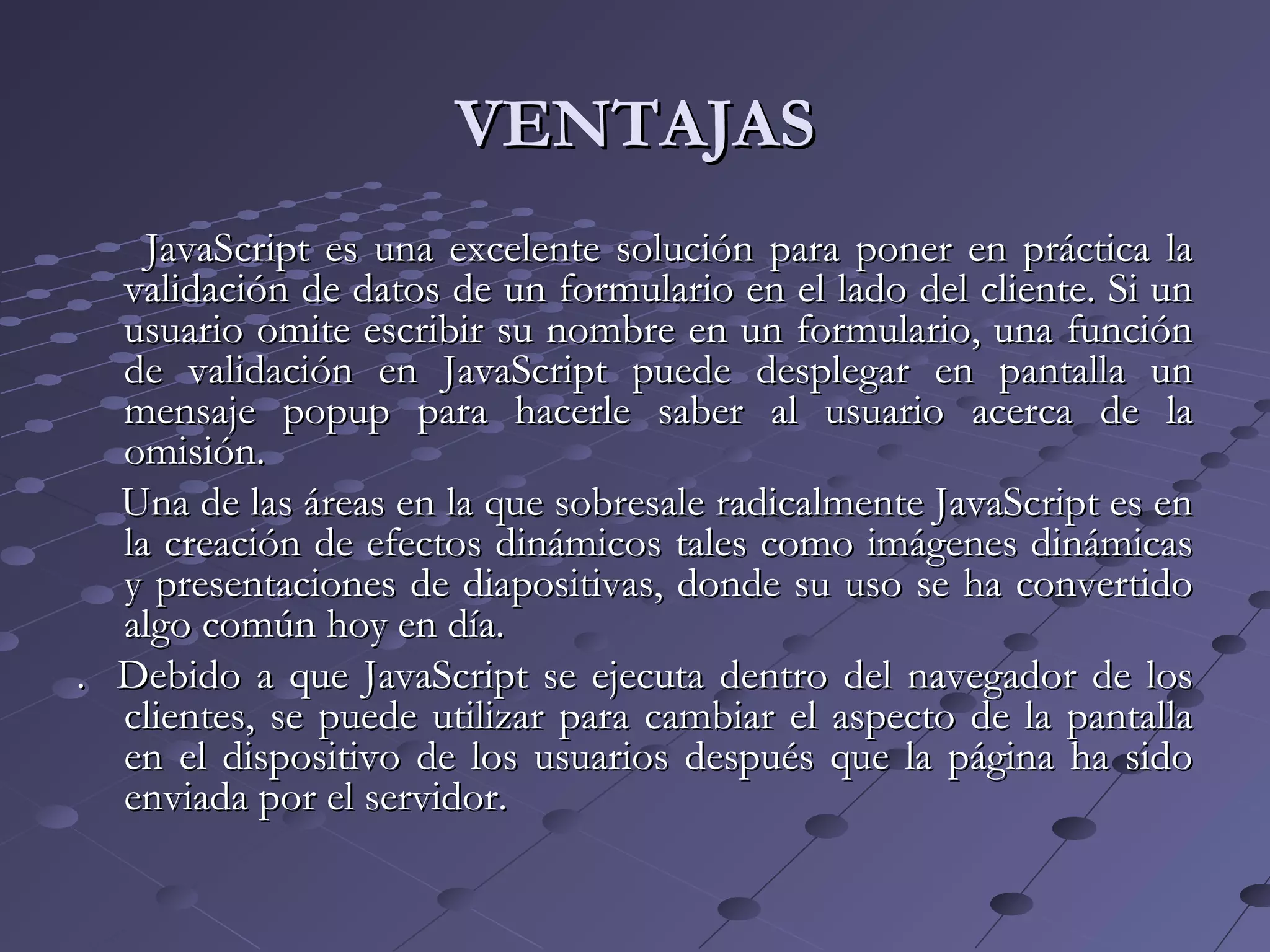 VENTAJASVENTAJAS
JavaScript es una excelente solución para poner en práctica laJavaScript es una excelente solución para poner en práctica la
validación de datos de un formulario en el lado del cliente. Si unvalidación de datos de un formulario en el lado del cliente. Si un
usuario omite escribir su nombre en un formulario, una funciónusuario omite escribir su nombre en un formulario, una función
de validación en JavaScript puede desplegar en pantalla unde validación en JavaScript puede desplegar en pantalla un
mensaje popup para hacerle saber al usuario acerca de lamensaje popup para hacerle saber al usuario acerca de la
omisión.omisión.
Una de las áreas en la que sobresale radicalmente JavaScript es enUna de las áreas en la que sobresale radicalmente JavaScript es en
la creación de efectos dinámicos tales como imágenes dinámicasla creación de efectos dinámicos tales como imágenes dinámicas
y presentaciones de diapositivas, donde su uso se ha convertidoy presentaciones de diapositivas, donde su uso se ha convertido
algo común hoy en día.algo común hoy en día.
. Debido a que JavaScript se ejecuta dentro del navegador de los. Debido a que JavaScript se ejecuta dentro del navegador de los
clientes, se puede utilizar para cambiar el aspecto de la pantallaclientes, se puede utilizar para cambiar el aspecto de la pantalla
en el dispositivo de los usuarios después que la página ha sidoen el dispositivo de los usuarios después que la página ha sido
enviada por el servidor.enviada por el servidor.
 