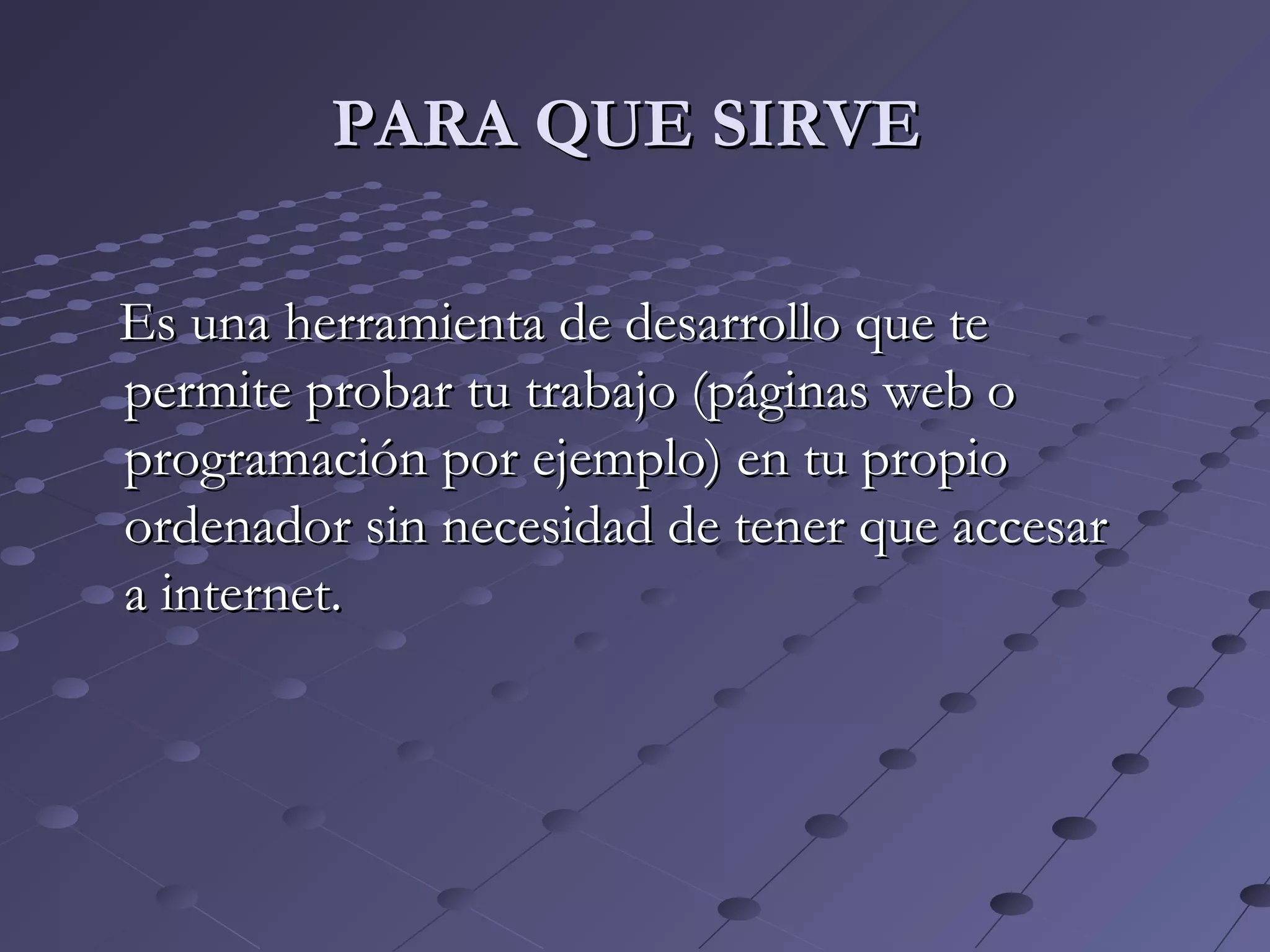 Es una herramienta de desarrollo que teEs una herramienta de desarrollo que te
permite probar tu trabajo (páginas web opermite probar tu trabajo (páginas web o
programación por ejemplo) en tu propioprogramación por ejemplo) en tu propio
ordenador sin necesidad de tener que accesarordenador sin necesidad de tener que accesar
a internet.a internet.
PARA QUE SIRVEPARA QUE SIRVE
 