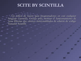 SCITE BY SCINTILLA
Un editor de textos para programadores en casi cualquierUn editor de textos para programadores en casi cualquier
lenguaje conocido. Creado para mostrar el funcionamiento delenguaje conocido. Creado para mostrar el funcionamiento de
unas librerías que ofrecen funcionalidades de edición de códigounas librerías que ofrecen funcionalidades de edición de código
llamadas Scintilla.llamadas Scintilla.
 