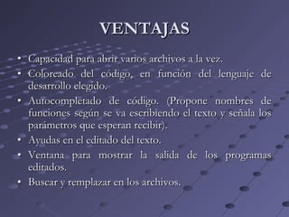 VENTAJASVENTAJAS
•• Capacidad para abrir varios archivos a la vez.Capacidad para abrir varios archivos a la vez.
•• Coloreado del código, en función del lenguaje deColoreado del código, en función del lenguaje de
desarrollo elegido.desarrollo elegido.
•• Autocompletado de código. (Propone nombres deAutocompletado de código. (Propone nombres de
funciones según se va escribiendo el texto y señala losfunciones según se va escribiendo el texto y señala los
parámetros que esperan recibir).parámetros que esperan recibir).
•• Ayudas en el editado del texto.Ayudas en el editado del texto.
•• Ventana para mostrar la salida de los programasVentana para mostrar la salida de los programas
editados.editados.
•• Buscar y remplazar en los archivos.Buscar y remplazar en los archivos.
 