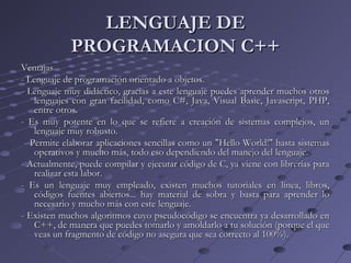 LENGUAJE DELENGUAJE DE
PROGRAMACION C++PROGRAMACION C++
VentajasVentajas
- Lenguaje de programación orientado a objetos.- Lenguaje de programación orientado a objetos.
- Lenguaje muy didáctico, gracias a este lenguaje puedes aprender muchos otros- Lenguaje muy didáctico, gracias a este lenguaje puedes aprender muchos otros
lenguajes con gran facilidad, como C#, Java, Visual Basic, Javascript, PHP,lenguajes con gran facilidad, como C#, Java, Visual Basic, Javascript, PHP,
entre otros.entre otros.
- Es muy potente en lo que se refiere a creación de sistemas complejos, un- Es muy potente en lo que se refiere a creación de sistemas complejos, un
lenguaje muy robusto.lenguaje muy robusto.
- Permite elaborar aplicaciones sencillas como un "Hello World!" hasta sistemas- Permite elaborar aplicaciones sencillas como un "Hello World!" hasta sistemas
operativos y mucho más, todo eso dependiendo del manejo del lenguaje.operativos y mucho más, todo eso dependiendo del manejo del lenguaje.
- Actualmente, puede compilar y ejecutar código de C, ya viene con librerías para- Actualmente, puede compilar y ejecutar código de C, ya viene con librerías para
realizar esta labor.realizar esta labor.
- Es un lenguaje muy empleado, existen muchos tutoriales en línea, libros,- Es un lenguaje muy empleado, existen muchos tutoriales en línea, libros,
códigos fuentes abiertos... hay material de sobra y basta para aprender locódigos fuentes abiertos... hay material de sobra y basta para aprender lo
necesario y mucho más con este lenguaje.necesario y mucho más con este lenguaje.
- Existen muchos algoritmos cuyo pseudocódigo se encuentra ya desarrollado en- Existen muchos algoritmos cuyo pseudocódigo se encuentra ya desarrollado en
C++, de manera que puedes tomarlo y amoldarlo a tu solución (porque el queC++, de manera que puedes tomarlo y amoldarlo a tu solución (porque el que
veas un fragmento de código no asegura que sea correcto al 100%).veas un fragmento de código no asegura que sea correcto al 100%).
 