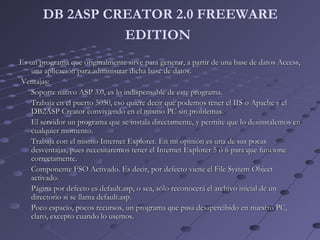 DB 2ASP CREATOR 2.0 FREEWARE
EDITION
Es un programa que originalmente sirve para generar, a partir de una base de datos Access,Es un programa que originalmente sirve para generar, a partir de una base de datos Access,
una aplicación para administrar dicha base de datos.una aplicación para administrar dicha base de datos.
Ventajas:Ventajas:
Soporte nativo ASP 3.0, es lo indispensable de este programa.Soporte nativo ASP 3.0, es lo indispensable de este programa.
Trabaja en el puerto 5050, eso quiere decir que podemos tener el IIS o Apache y elTrabaja en el puerto 5050, eso quiere decir que podemos tener el IIS o Apache y el
DB2ASP Creator conviviendo en el mismo PC sin problemas.DB2ASP Creator conviviendo en el mismo PC sin problemas.
El servidor un programa que se instala directamente, y permite que lo desinstalemos enEl servidor un programa que se instala directamente, y permite que lo desinstalemos en
cualquier momento.cualquier momento.
Trabaja con el mismo Internet Explorer. En mi opinión es una de sus pocasTrabaja con el mismo Internet Explorer. En mi opinión es una de sus pocas
desventajas, pues necesitaremos tener el Internet Explorer 5 ó 6 para que funcionedesventajas, pues necesitaremos tener el Internet Explorer 5 ó 6 para que funcione
correctamente.correctamente.
Componente FSO Activado. Es decir, por defecto viene el File System ObjectComponente FSO Activado. Es decir, por defecto viene el File System Object
activado.activado.
Página por defecto es default.asp, o sea, sólo reconocerá el archivo inicial de unPágina por defecto es default.asp, o sea, sólo reconocerá el archivo inicial de un
directorio si se llama default.asp.directorio si se llama default.asp.
Poco espacio, pocos recursos, un programa que pasa desapercibido en nuestro PC,Poco espacio, pocos recursos, un programa que pasa desapercibido en nuestro PC,
claro, excepto cuando lo usemos.claro, excepto cuando lo usemos.
 