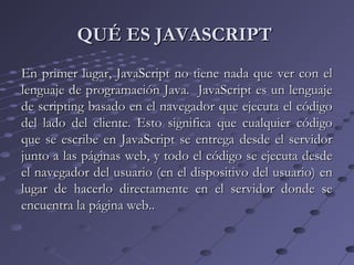 QUÉ ES JAVASCRIPTQUÉ ES JAVASCRIPT
En primer lugar, JavaScript no tiene nada que ver con elEn primer lugar, JavaScript no tiene nada que ver con el
lenguaje de programación Java. JavaScript es un lenguajelenguaje de programación Java. JavaScript es un lenguaje
de scripting basado en el navegador que ejecuta el códigode scripting basado en el navegador que ejecuta el código
del lado del cliente. Esto significa que cualquier códigodel lado del cliente. Esto significa que cualquier código
que se escribe en JavaScript se entrega desde el servidorque se escribe en JavaScript se entrega desde el servidor
junto a las páginas web, y todo el código se ejecuta desdejunto a las páginas web, y todo el código se ejecuta desde
el navegador del usuario (en el dispositivo del usuario) enel navegador del usuario (en el dispositivo del usuario) en
lugar de hacerlo directamente en el servidor donde selugar de hacerlo directamente en el servidor donde se
encuentra la página web..encuentra la página web..
 