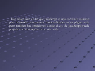Hay situaciones en las que JavaScript es una excelente soluciónHay situaciones en las que JavaScript es una excelente solución
para desarrollar interesantes funcionalidades en su página web,para desarrollar interesantes funcionalidades en su página web,
pero también hay situaciones donde el uso de JavaScript puedepero también hay situaciones donde el uso de JavaScript puede
perjudicar el desempeño de su sitio web.perjudicar el desempeño de su sitio web.
 