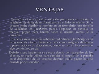 VENTAJASVENTAJAS
JavaScript es una excelente solución para poner en práctica laJavaScript es una excelente solución para poner en práctica la
validación de datos de un formulario en el lado del cliente. Si unvalidación de datos de un formulario en el lado del cliente. Si un
usuario omite escribir su nombre en un formulario, una funciónusuario omite escribir su nombre en un formulario, una función
de validación en JavaScript puede desplegar en pantalla unde validación en JavaScript puede desplegar en pantalla un
mensaje popup para hacerle saber al usuario acerca de lamensaje popup para hacerle saber al usuario acerca de la
omisión.omisión.
Una de las áreas en la que sobresale radicalmente JavaScript es enUna de las áreas en la que sobresale radicalmente JavaScript es en
la creación de efectos dinámicos tales como imágenes dinámicasla creación de efectos dinámicos tales como imágenes dinámicas
y presentaciones de diapositivas, donde su uso se ha convertidoy presentaciones de diapositivas, donde su uso se ha convertido
algo común hoy en día.algo común hoy en día.
. Debido a que JavaScript se ejecuta dentro del navegador de los. Debido a que JavaScript se ejecuta dentro del navegador de los
clientes, se puede utilizar para cambiar el aspecto de la pantallaclientes, se puede utilizar para cambiar el aspecto de la pantalla
en el dispositivo de los usuarios después que la página ha sidoen el dispositivo de los usuarios después que la página ha sido
enviada por el servidor.enviada por el servidor.
 