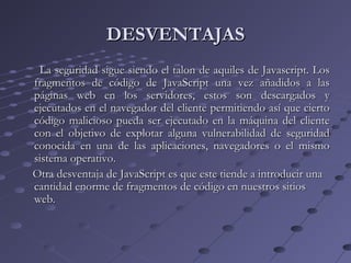 DESVENTAJASDESVENTAJAS
La seguridad sigue siendo el talon de aquiles de Javascript. LosLa seguridad sigue siendo el talon de aquiles de Javascript. Los
fragmentos de código de JavaScript una vez añadidos a lasfragmentos de código de JavaScript una vez añadidos a las
páginas web en los servidores, estos son descargados ypáginas web en los servidores, estos son descargados y
ejecutados en el navegador del cliente permitiendo así que ciertoejecutados en el navegador del cliente permitiendo así que cierto
código malicioso pueda ser ejecutado en la máquina del clientecódigo malicioso pueda ser ejecutado en la máquina del cliente
con el objetivo de explotar alguna vulnerabilidad de seguridadcon el objetivo de explotar alguna vulnerabilidad de seguridad
conocida en una de las aplicaciones, navegadores o el mismoconocida en una de las aplicaciones, navegadores o el mismo
sistema operativo.sistema operativo.
Otra desventaja de JavaScript es que este tiende a introducir unaOtra desventaja de JavaScript es que este tiende a introducir una
cantidad enorme de fragmentos de código en nuestros sitioscantidad enorme de fragmentos de código en nuestros sitios
web.web.
 