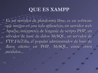 Es un servidor de plataforma libre, es un softwareEs un servidor de plataforma libre, es un software
que integra en una sola aplicación, un servidor webque integra en una sola aplicación, un servidor web
Apache, interpretes de lenguaje de scripts PHP, unApache, interpretes de lenguaje de scripts PHP, un
servidor de base de datos MySQL, un servidor deservidor de base de datos MySQL, un servidor de
FTP FileZilla, el popular administrador de base deFTP FileZilla, el popular administrador de base de
datos escrito en PHP, MySQL, entre otrosdatos escrito en PHP, MySQL, entre otros
módulos.módulos.
QUE ES XAMPP
 
