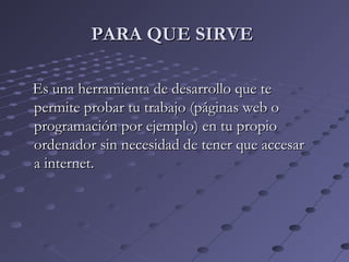 Es una herramienta de desarrollo que teEs una herramienta de desarrollo que te
permite probar tu trabajo (páginas web opermite probar tu trabajo (páginas web o
programación por ejemplo) en tu propioprogramación por ejemplo) en tu propio
ordenador sin necesidad de tener que accesarordenador sin necesidad de tener que accesar
a internet.a internet.
PARA QUE SIRVEPARA QUE SIRVE
 