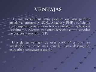 Es una herramienta muy práctica que nos permiteEs una herramienta muy práctica que nos permite
instalar el entorno MySQL, Apache y PHP , suficienteinstalar el entorno MySQL, Apache y PHP , suficiente
para empezar proyectos web o revisar alguna aplicaciónpara empezar proyectos web o revisar alguna aplicación
localmente. Ademas trae otros servicios como servidorlocalmente. Ademas trae otros servicios como servidor
de correos y servidor FTP.de correos y servidor FTP.
Una de las ventajas de usar XAMPP es que suUna de las ventajas de usar XAMPP es que su
instalación es de lo mas sencilla, basta descargarlo,instalación es de lo mas sencilla, basta descargarlo,
extraerlo y comenzar a usarlo.extraerlo y comenzar a usarlo.
VENTAJASVENTAJAS
 