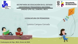 SECRETARÍA DE EDUCACIÓN EN EL ESTADO
UNIVERSIDAD PEDAGÓGICA NACIONAL
UNIDAD UPN-162, ZAMORA, MICH.
LICENCIATURA EN PEDAGOGIA
Coahuayana de Hgo., Mich. Enero de 2020
Lorena Campos Estrada
 