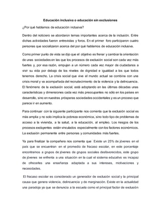 Educación inclusiva o educación sin exclusiones
¿Por qué hablamos de educación inclusiva?
Dentro del noticiero se abordaron temas importantes acerca de la inclusión. Entre
dichas actividades fueron entrevistas y foros. En el primer foro participaron cuatro
personas que socializaron acerca del por qué hablamos de educación inclusiva.
Como primer punto de vista se dijo que el objetivo es frenar y cambiar la orientación
de unas sociedades en las que los procesos de exclusión social son cada vez más
fuertes y, por esa razón, empujan a un número cada vez mayor de ciudadanos a
vivir su vida por debajo de los niveles de dignidad e igualdad a los que todos
tenemos derecho. La crisis social que vive el mundo actual se combina con una
crisis moral y va acompañada del recrudecimiento de la violencia y la delincuencia.
El fenómeno de la exclusión social, está adoptando en las últimas décadas unas
características y dimensiones cada vez más preocupantes no sólo en los países en
desarrollo, sino en nuestras prósperas sociedades occidentales y es un proceso que
parece ir en aumento.
Para continuar con la siguiente participante nos comenta que la exclusión social es
más amplia y no solo implica la pobreza económica, sino todo tipo de problemas de
acceso a la vivienda, a la salud, a la educación, al empleo. Los riesgos de los
procesos excluyentes están vinculados especialmente con los factores económicos.
La exclusión permanente entre personas y comunidades más fuertes.
Ya para finalizar la compañera nos comenta que Existe un 25% de jóvenes en el
país que se encuentran en el promedio de fracaso escolar, en este porcentaje
encontramos a grupos de jóvenes de grupos sociales desfavorecidos, este grupo
de jóvenes se enfrenta a una situación en la cual el sistema educativo es incapaz
de ofrecerles una enseñanza adaptada a sus intereses, motivaciones y
necesidades.
El fracaso escolar es considerado un generador de exclusión social y la principal
causa que genera violencia, delincuencia y de marginación. Existe en la actualidad
una paradoja ya que se denuncia a la escuela como el principal factor de exclusión
 