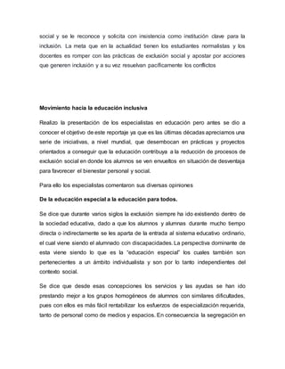 social y se le reconoce y solicita con insistencia como institución clave para la
inclusión. La meta que en la actualidad tienen los estudiantes normalistas y los
docentes es romper con las prácticas de exclusión social y apostar por acciones
que generen inclusión y a su vez resuelvan pacíficamente los conflictos
Movimiento hacia la educación inclusiva
Realizo la presentación de los especialistas en educación pero antes se dio a
conocer el objetivo de este reportaje ya que es las últimas décadas apreciamos una
serie de iniciativas, a nivel mundial, que desembocan en prácticas y proyectos
orientados a conseguir que la educación contribuya a la reducción de procesos de
exclusión social en donde los alumnos se ven envueltos en situación de desventaja
para favorecer el bienestar personal y social.
Para ello los especialistas comentaron sus diversas opiniones
De la educación especial a la educación para todos.
Se dice que durante varios siglos la exclusión siempre ha ido existiendo dentro de
la sociedad educativa, dado a que los alumnos y alumnas durante mucho tiempo
directa o indirectamente se les aparta de la entrada al sistema educativo ordinario,
el cual viene siendo el alumnado con discapacidades. La perspectiva dominante de
esta viene siendo lo que es la “educación especial” los cuales también son
pertenecientes a un ámbito individualista y son por lo tanto independientes del
contexto social.
Se dice que desde esas concepciones los servicios y las ayudas se han ido
prestando mejor a los grupos homogéneos de alumnos con similares dificultades,
pues con ellos es más fácil rentabilizar los esfuerzos de especialización requerida,
tanto de personal como de medios y espacios. En consecuencia la segregación en
 