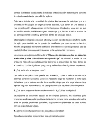 centros o unidades especiales ha sido tónica en la educación de la mayoría con este
tipo de alumnado hasta más allá del siglo xx.
Esto hace énfasis a la necesidad de eliminar las barreras de todo tipo, que son
creadas por los grupos de organizaciones sociales. Que tienen en una escaza o
nula consideración a las personas con limitaciones o dificultades, y que son las que
en sentido estricto producen esa gran desventaja que tienden a excluir a estas de
las participaciones sociales y generales dentro de un grupo social.
El concepto de integración (social, laboral y escolar, ha sido clave en el último cuarto
de siglo, pero también se ha puesto de manifiesto que, con frecuencia ha sido
llevarlo a la práctica de manera restrictiva, entendiéndose que las personas casi de
modo individual por conseguir integrarse en la sociedad tal y como es.
La primera presentación del tema de la “Educación compensatoria a las escuelas
aceleradas y a las comunidades de aprendizaje” se presentó a través de una
entrevista hacia el especialista James Comer de la Universidad de Yate, donde se
le cuestiono con las siguientes preguntas y se les dieron las siguientes respuestas:
1 ¿Qué es la educación para todos?
Una educación para todos puede ser entendida, como la educación de otros
alumnos también especiales. Donde es necesario dejar de mantener el triste logro
del estatus que el sistema escolar tiene establecido ya que, a la larga, sino se hace
algo se seguirán reproduciendo las desigualdades que se pretendían compensar.
2 ¿Qué es el programa de desarrollo escolar? - 3 ¿Cuál es su objetivo?
El programa de desarrollo escolar es en simples palabras, los esfuerzos para
promover un clima escolar positivo estableciendo por una parte vínculos adecuados
entre los padres, profesores y alumnos, y ajustando el aprendizaje de cada alumno
con sus expectativas futuras.
4 ¿Cómo define el programa de las escuelas aceleradas?
Escuelas Aceleradas fundamentan tres principios básicos:
 