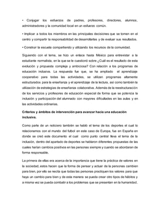 • Conjugar los esfuerzos de padres, profesores, directores, alumnos,
administradores y la comunidad local en un esfuerzo común.
• Implicar a todos los miembros en las principales decisiones que se tomen en el
centro y compartir la responsabilidad de desarrollarlas y de evaluar sus resultados.
• Construir la escuela compartiendo y utilizando los recursos de la comunidad.
Siguiendo con el tema, se hizo un enlace hasta México para entrevistar a la
estudiante normalista, en la que se le cuestionó sobre ¿Cuál es el resultado de esta
evolución y propuesta compleja y ambiciosa? Con relación a los programas de
educación inclusiva. La respuesta fue que, se ha ampliado el aprendizaje
cooperativo para todas las actividades, se utilizan programas altamente
estructurados para la enseñanza y el aprendizaje de la lectura, así como también la
utilización de estrategias de enseñanza colaborativa. Además de la reestructuración
de los servicios y profesores de educación especial de forma que se potencia la
inclusión y participación del alumnado con mayores dificultades en las aulas y en
las actividades ordinarias.
Criterios y ámbitos de intervención para avanzar hacia una educación
inclusiva.
Como parte de un noticiero también se habló el tema de los deportes el cual lo
relacionamos con el mundo del futbol en este caso de Europa, fue en España en
donde se creó este documento el cual como punto central lleva el tema de la
inclusión, dentro del apartado de deportes se hablaron diferentes propuestas de las
cuales harían cambios positivos en las personas siempre y cuando se abordaran de
forma responsable.
La primera de ellas era acerca de la importancia que tiene la práctica de valores en
la sociedad, estos hacen que la forma de pensar y actuar de la personas cambien
para bien, por ello se necita que todas las personas practiquen los valores para que
haya un cambio para bien y de esta manera se pueda crear otro tipos de hábitos y
a misma vez se pueda combatir a los problemas que se presentan en la humanidad.
 