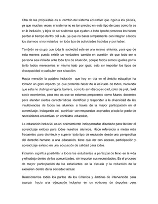 Otra de las propuestas es el cambio del sistema educativo que rigen a los países,
ya que muchas veces el sistema no es tan preciso en este tipo de caso como lo es
en la inclusión, y lejos de ser sistemas que ayuden a todo tipo de personas los hacen
perder el tiempo dentro del aula, ya que no basta simplemente con integrar a todos
los alumnos si no incluirlos en todo tipo de actividades habidas y por haber.
También se ocupa que toda la sociedad este en una misma sintonía, para que de
esta manera pueda existir un verdadero cambio en cuestión de que todo ser o
persona sea incluido ante todo tipo de situación, porque todos somos iguales por lo
tanto todos merecemos el mismo trato por igual, esto sin importar los tipos de
discapacidad o cualquier otra situación.
Hacía mención la palabra inclusión que hoy en día en el ámbito educativo ha
tomado un gran impacto, ya que pretende hacer de la es cuela de todos, haciendo
que esta no distinga ninguna barrera, como lo son discapacidad, color de piel, nivel
socio económico, para eso es que se estamos preparando como futuros docentes
para atender ciertas características identificar y responder a la diversidad de las
insuficiencias de todos los alumnos a través de la mayor participación en el
aprendizaje, indagando así contribuir con respuestas acertadas a toda la grado de
necesidades educativas en contextos educativo.
La educación inclusiva es un acercamiento indispensable diseñado para facilitar el
aprendizaje exitoso para todos nuestros alumnos. Hace referencia a metas más
frecuentes para disminuir y superar todo tipo de exclusión desde una perspectiva
del derecho humano a una educación, tiene que ver con acceso, participación y
aprendizaje exitoso en una educación de calidad para todos.
Inclusión significa posibilitar a todos los estudiantes a participar de lleno en la vida
y el trabajo dentro de las comunidades, sin importar sus necesidades. Es el proceso
de mayor participación de los estudiantes en la escuela y la reducción de la
exclusión dentro de la sociedad actual.
Relacionamos todos los puntos de los Criterios y ámbitos de intervención para
avanzar hacia una educación inclusiva en un noticiero de deportes pero
 