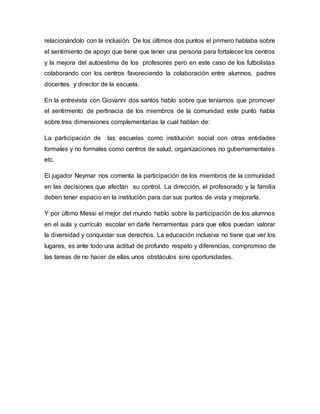 relacionándolo con la inclusión. De los últimos dos puntos el primero hablaba sobre
el sentimiento de apoyo que tiene que tener una persona para fortalecer los centros
y la mejora del autoestima de los profesores pero en este caso de los futbolistas
colaborando con los centros favoreciendo la colaboración entre alumnos, padres
docentes y director de la escuela.
En la entrevista con Giovanni dos santos hablo sobre que teníamos que promover
el sentimiento de pertinacia de los miembros de la comunidad este punto habla
sobre tres dimensiones complementarias la cual hablan de:
La participación de las escuelas como institución social con otras entidades
formales y no formales como centros de salud, organizaciones no gubernamentales
etc.
El jugador Neymar nos comenta la participación de los miembros de la comunidad
en las decisiones que afectan su control. La dirección, el profesorado y la familia
deben tener espacio en la institución para dar sus puntos de vista y mejorarla.
Y por último Messi el mejor del mundo hablo sobre la participación de los alumnos
en el aula y currículo escolar en darle herramientas para que ellos puedan valorar
la diversidad y conquistar sus derechos. La educación inclusiva no tiene que ver los
lugares, es ante todo una actitud de profundo respeto y diferencias, compromiso de
las tareas de no hacer de ellas unos obstáculos sino oportunidades.
 