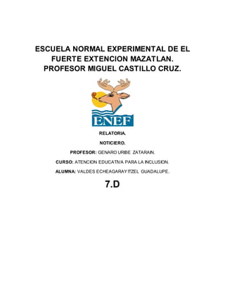 ESCUELA NORMAL EXPERIMENTAL DE EL
FUERTE EXTENCION MAZATLAN.
PROFESOR MIGUEL CASTILLO CRUZ.
RELATORIA.
NOTICIERO.
PROFESOR: GENARO URIBE ZATARAIN.
CURSO: ATENCION EDUCATIVA PARA LA INCLUSION.
ALUMNA: VALDES ECHEAGARAYITZEL GUADALUPE.
7.D
 