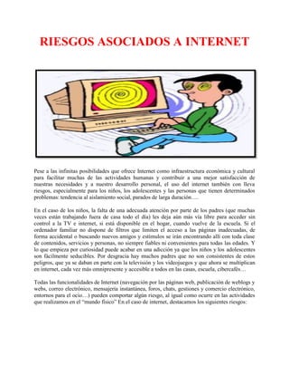 RIESGOS ASOCIADOS A INTERNET
Pese a las infinitas posibilidades que ofrece Internet como infraestructura económica y cultural
para facilitar muchas de las actividades humanas y contribuir a una mejor satisfacción de
nuestras necesidades y a nuestro desarrollo personal, el uso del internet también con lleva
riesgos, especialmente para los niños, los adolescentes y las personas que tienen determinados
problemas: tendencia al aislamiento social, parados de larga duración….
En el caso de los niños, la falta de una adecuada atención por parte de los padres (que muchas
veces están trabajando fuera de casa todo el día) les deja aún más vía libre para acceder sin
control a la TV e internet, si está disponible en el hogar, cuando vuelve de la escuela. Si el
ordenador familiar no dispone de filtros que limiten el acceso a las páginas inadecuadas, de
forma accidental o buscando nuevos amigos y estímulos se irán encontrando allí con toda clase
de contenidos, servicios y personas, no siempre fiables ni convenientes para todas las edades. Y
lo que empieza por curiosidad puede acabar en una adicción ya que los niños y los adolescentes
son fácilmente seducibles. Por desgracia hay muchos padres que no son consistentes de estos
peligros, que ya se daban en parte con la televisión y los videojuegos y que ahora se multiplican
en internet, cada vez más omnipresente y accesible a todos en las casas, escuela, cibercafés…
Todas las funcionalidades de Internet (navegación por las páginas web, publicación de weblogs y
webs, correo electrónico, mensajería instantánea, foros, chats, gestiones y comercio electrónico,
entornos para el ocio…) pueden comportar algún riesgo, al igual como ocurre en las actividades
que realizamos en el “mundo físico” En el caso de internet, destacamos los siguientes riesgos:
 