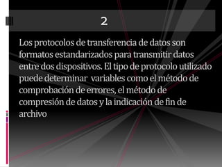 2Los protocolos de transferencia de datos son formatos estandarizados para transmitir datos entre dos dispositivos. El tipo de protocolo utilizado puede determinar  variables como el método de comprobación de errores, el método de compresión de datos y la indicación de fin de archivo